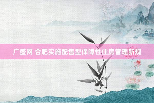 广盛网 合肥实施配售型保障性住房管理新规
