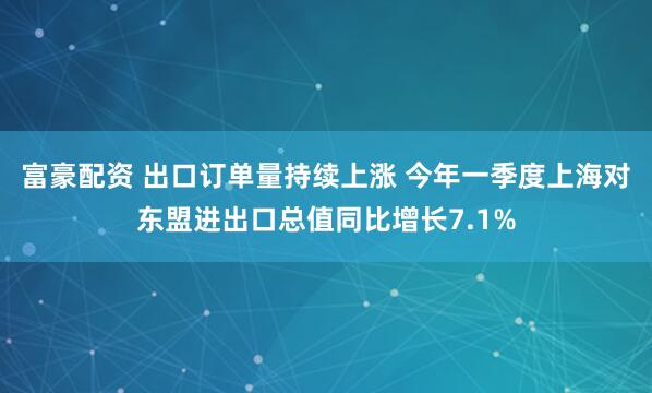 富豪配资 出口订单量持续上涨 今年一季度上海对东盟进出口总值同比增长7.1%
