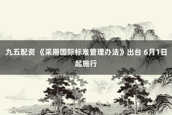 九五配资 《采用国际标准管理办法》出台 6月1日起施行