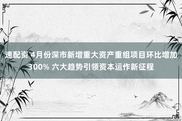 速配资 4月份深市新增重大资产重组项目环比增加300% 六大趋势引领资本运作新征程