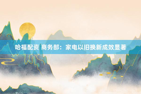 哈福配资 商务部：家电以旧换新成效显著