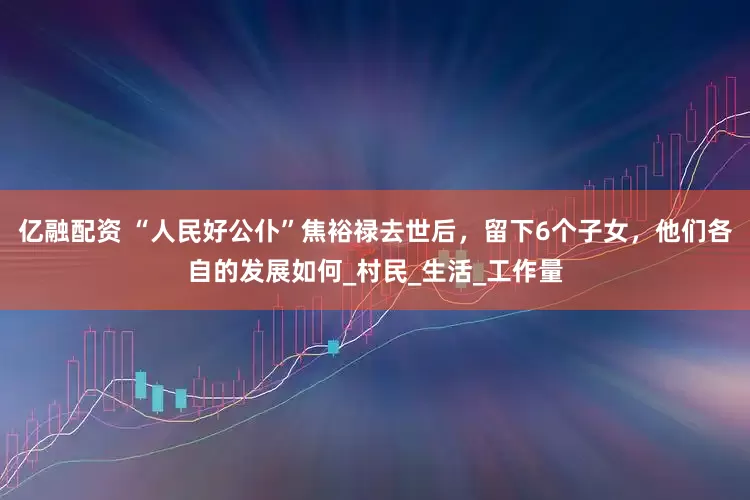 亿融配资 “人民好公仆”焦裕禄去世后，留下6个子女，他们各自的发展如何_村民_生活_工作量