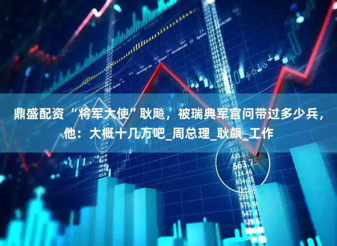 鼎盛配资 “将军大使”耿飚，被瑞典军官问带过多少兵，他：大概十几万吧_周总理_耿飙_工作