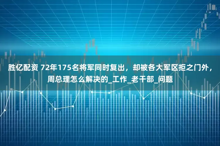 胜亿配资 72年175名将军同时复出，却被各大军区拒之门外，周总理怎么解决的_工作_老干部_问题