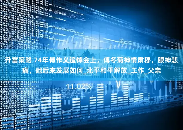 升富策略 74年傅作义追悼会上，傅冬菊神情肃穆，眼神悲痛，她后来发展如何_北平和平解放_工作_父亲