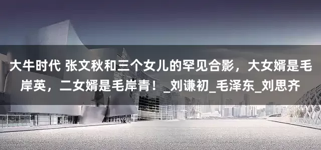 大牛时代 张文秋和三个女儿的罕见合影，大女婿是毛岸英，二女婿是毛岸青！_刘谦初_毛泽东_刘思齐