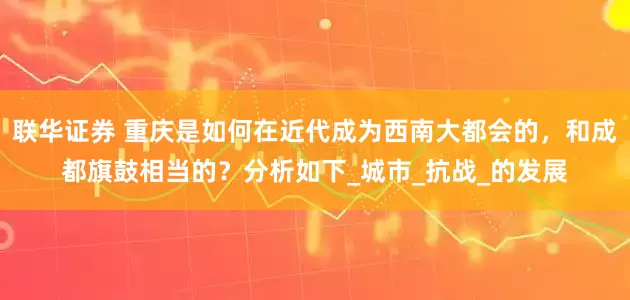联华证券 重庆是如何在近代成为西南大都会的，和成都旗鼓相当的？分析如下_城市_抗战_的发展