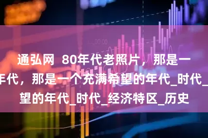 通弘网  80年代老照片，那是一个朝气蓬勃的年代，那是一个充满希望的年代_时代_经济特区_历史