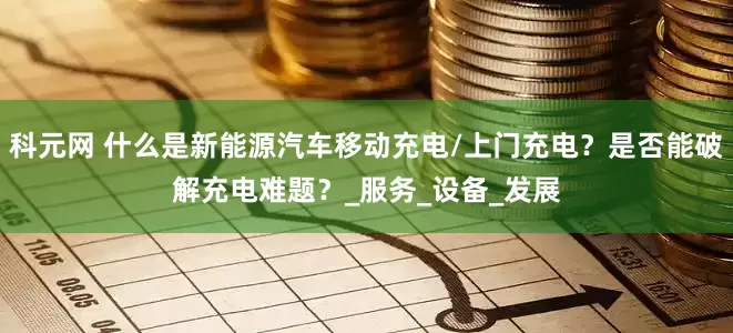 科元网 什么是新能源汽车移动充电/上门充电？是否能破解充电难题？_服务_设备_发展