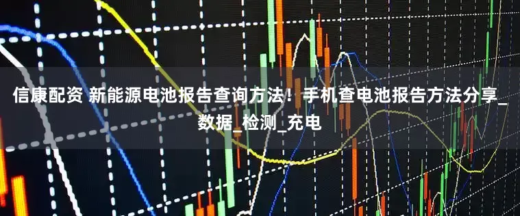 信康配资 新能源电池报告查询方法！手机查电池报告方法分享_数据_检测_充电