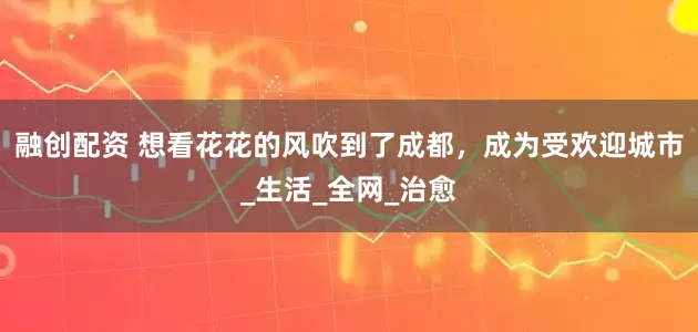 融创配资 想看花花的风吹到了成都，成为受欢迎城市_生活_全网_治愈