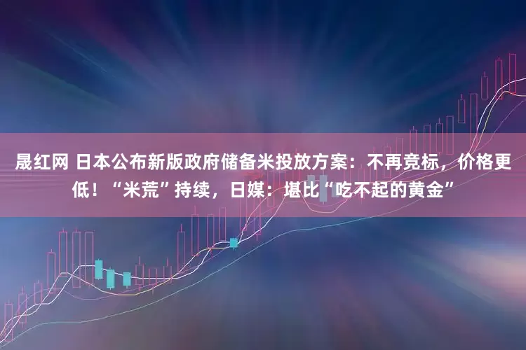 晟红网 日本公布新版政府储备米投放方案：不再竞标，价格更低！“米荒”持续，日媒：堪比“吃不起的黄金”