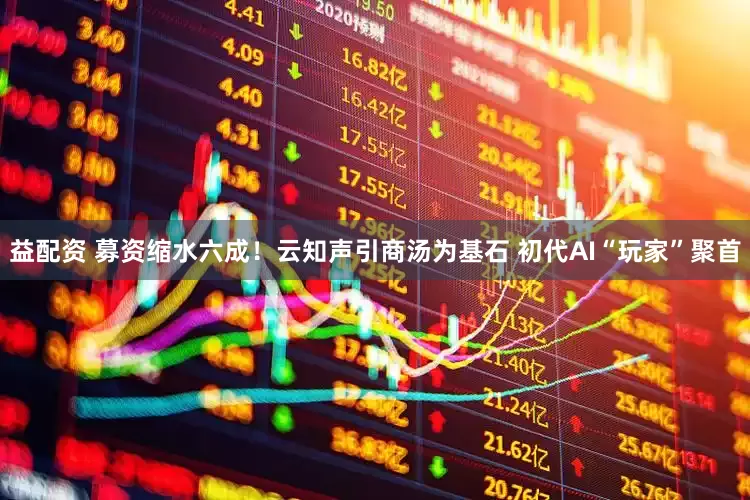 益配资 募资缩水六成！云知声引商汤为基石 初代AI“玩家”聚首