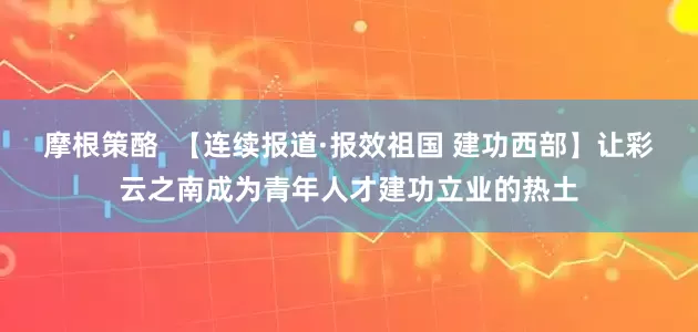 摩根策酪  【连续报道·报效祖国 建功西部】让彩云之南成为青年人才建功立业的热土