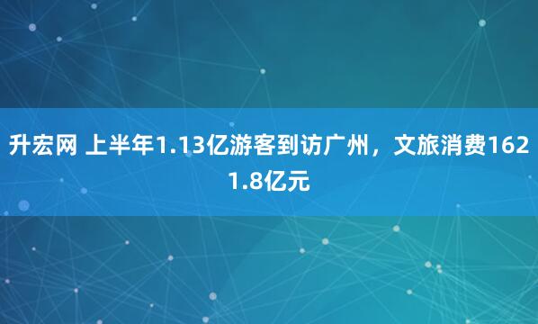 升宏网 上半年1.13亿游客到访广州，文旅消费1621.8亿元
