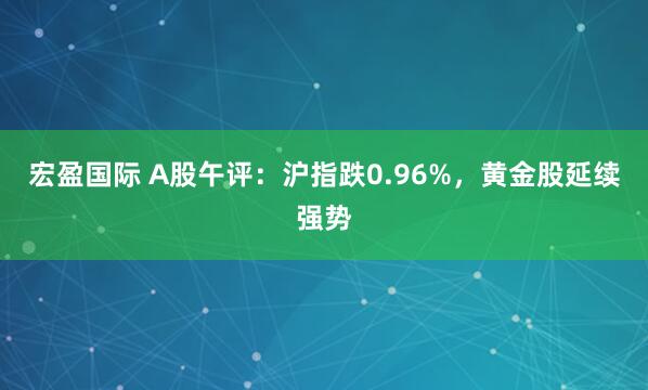 宏盈国际 A股午评：沪指跌0.96%，黄金股延续强势