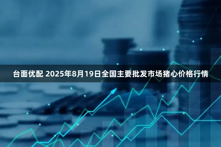 台面优配 2025年8月19日全国主要批发市场猪心价格行情