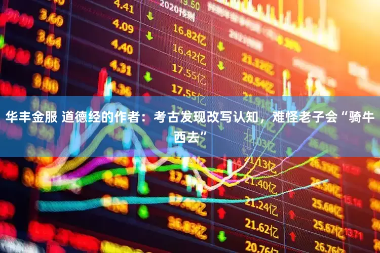 华丰金服 道德经的作者：考古发现改写认知，难怪老子会“骑牛西去”