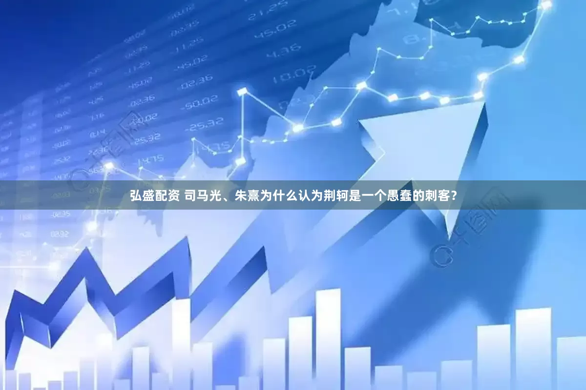 弘盛配资 司马光、朱熹为什么认为荆轲是一个愚蠢的刺客？