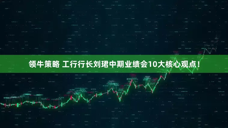 领牛策略 工行行长刘珺中期业绩会10大核心观点！