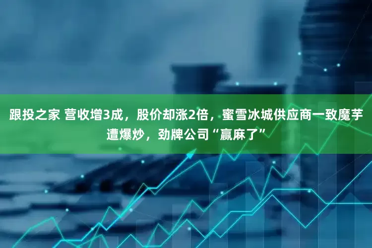跟投之家 营收增3成，股价却涨2倍，蜜雪冰城供应商一致魔芋遭爆炒，劲牌公司“赢麻了”