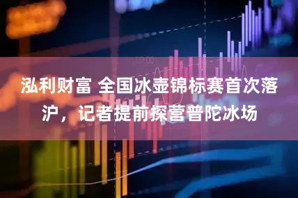 泓利财富 全国冰壶锦标赛首次落沪，记者提前探营普陀冰场