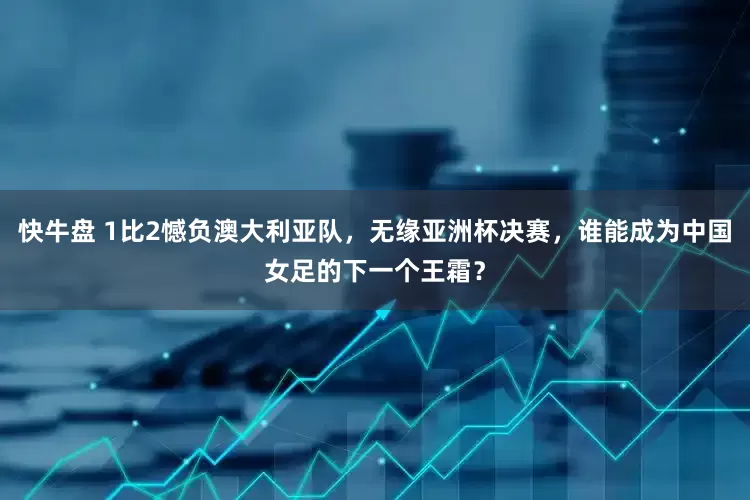 快牛盘 1比2憾负澳大利亚队，无缘亚洲杯决赛，谁能成为中国女足的下一个王霜？