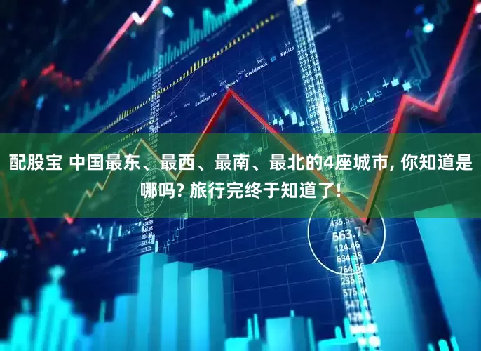 配股宝 中国最东、最西、最南、最北的4座城市, 你知道是哪吗? 旅行完终于知道了!
